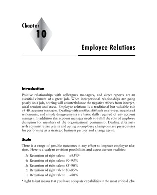IInnttrroodduuccttiioonn
Positive relationships with colleagues, managers, and direct reports are an
essential element of a great job. When interpersonal relationships are going
poorly on a job, nothing will counterbalance the negative effects from interper-
sonal tension and stress. Employee relations is a traditional but valuable role
of HR account managers. Dealing with conflict, difficult employees, negotiated
settlements, and simple disagreements are basic skills required of any account
manager. In addition, the account manager needs to fulfill the role of employee
champion for members of the organizational community. Dealing effectively
with administrative details and acting as employee champions are prerequisites
for performing as a strategic business partner and change agent.
SSccaallee
There is a range of possible outcomes in any effort to improve employee rela-
tions. Here is a scale to envision possibilities and assess current realities:
5: Retention of right talent >95%*
4: Retention of right talent 90–95%
3: Retention of right talent 85–90%
2: Retention of right talent 80–85%
1: Retention of right talent <80%
*Right talent means that you have adequate capabilities in the most critical jobs.
Employee Relations
Chapter
10
 