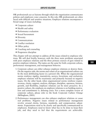 HR professionals act as liaisons through which the organization communicates
policies and employees voice concerns. In this role, HR professionals are often
faced with difficult and sensitive situations. Employee relations encompasses a
broad range of issues including:
Corporate culture
Health and safety
Performance evaluation
Sexual harassment
Diversity
Communications
Conflict resolution
Office policy
Coaching and counseling
Progressive discipline
This chapter will not attempt to address all the issues related to employee rela-
tions. We will deal briefly, however, with the three main problems associated
with poor employee relations and the three primary sources of gain related to
positive employee relations. The topics are the same for both: corporate culture,
performance management, and management behavior.
1. Corporate culture can either enhance employee relations or destroy them.
On the negative side, the norms and values of an organizational culture can
be the most debilitating factor in a person’s life. When the organizational
norms reinforce rigidity, insensitivity, secrecy, favoritism, and exclusivity,
employee relations will be reactionary and primarily focused on negative
issues. On the other hand, when organizational norms reinforce respon-
siveness, clarity, support, analysis, dialogue, discipline, openness, fairness,
growth, and flexibility, employee relations can be more proactive. In a
positive culture, the emphasis on employee relations is on building motiva-
tion and commitment vs. defusing crises. For a more complete review of
corporate culture, please refer to the book Corporate Culture Change
(Bellingham, 2001).
2. Performance management can also enhance employee relations or cause
real problems. Negative issues related to performance management
revolve around clarity, fairness, standards, and compensation adjust-
ments. Expectations need to be clearly and specifically communicated to
employees. Employees need to know what has to be done to keep their
job, and they need to feel that the requirements are achievable.
EMPLOYEE RELATIONS
101
 