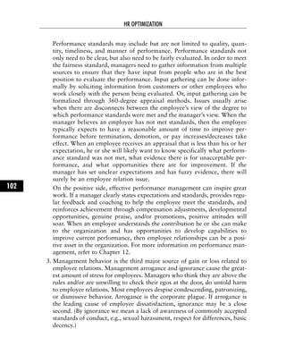 Performance standards may include but are not limited to quality, quan-
tity, timeliness, and manner of performance. Performance standards not
only need to be clear, but also need to be fairly evaluated. In order to meet
the fairness standard, managers need to gather information from multiple
sources to ensure that they have input from people who are in the best
position to evaluate the performance. Input gathering can be done infor-
mally by soliciting information from customers or other employees who
work closely with the person being evaluated. Or, input gathering can be
formalized through 360-degree appraisal methods. Issues usually arise
when there are disconnects between the employee’s view of the degree to
which performance standards were met and the manager’s view. When the
manager believes an employee has not met standards, then the employee
typically expects to have a reasonable amount of time to improve per-
formance before termination, demotion, or pay increases/decreases take
effect. When an employee receives an appraisal that is less than his or her
expectation, he or she will likely want to know specifically what perform-
ance standard was not met, what evidence there is for unacceptable per-
formance, and what opportunities there are for improvement. If the
manager has set unclear expectations and has fuzzy evidence, there will
surely be an employee relation issue.
On the positive side, effective performance management can inspire great
work. If a manager clearly states expectations and standards, provides regu-
lar feedback and coaching to help the employee meet the standards, and
reinforces achievement through compensation adjustments, developmental
opportunities, genuine praise, and/or promotions, positive attitudes will
soar. When an employee understands the contribution he or she can make
to the organization and has opportunities to develop capabilities to
improve current performance, then employee relationships can be a posi-
tive asset in the organization. For more information on performance man-
agement, refer to Chapter 12.
3. Management behavior is the third major source of gain or loss related to
employee relations. Management arrogance and ignorance cause the great-
est amount of stress for employees. Managers who think they are above the
rules and/or are unwilling to check their egos at the door, do untold harm
to employee relations. Most employees despise condescending, patronizing,
or dismissive behavior. Arrogance is the corporate plague. If arrogance is
the leading cause of employee dissatisfaction, ignorance may be a close
second. (By ignorance we mean a lack of awareness of commonly accepted
standards of conduct, e.g., sexual harassment, respect for differences, basic
decency.)
HR OPTIMIZATION
102
 