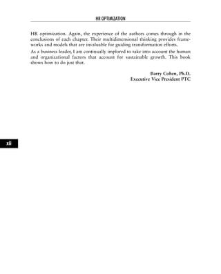 HR optimization. Again, the experience of the authors comes through in the
conclusions of each chapter. Their multidimensional thinking provides frame-
works and models that are invaluable for guiding transformation efforts.
As a business leader, I am continually implored to take into account the human
and organizational factors that account for sustainable growth. This book
shows how to do just that.
Barry Cohen, Ph.D.
Executive Vice President PTC
HR OPTIMIZATION
xii
 
