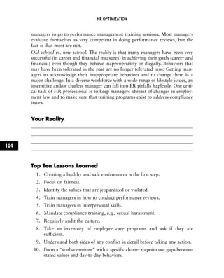 managers to go to performance management training sessions. Most managers
evaluate themselves as very competent in doing performance reviews, but the
fact is that most are not.
Old school vs. new school. The reality is that many managers have been very
successful (in career and financial measures) in achieving their goals (career and
financial) even though they behave inappropriately or illegally. Behaviors that
may have been tolerated in the past are no longer tolerated now. Getting man-
agers to acknowledge their inappropriate behaviors and to change them is a
major challenge. In a diverse workforce with a wide range of lifestyle issues, an
insensitive and/or clueless manager can fall into ER pitfalls haplessly. One criti-
cal task of HR professional is to keep managers abreast of changes in employ-
ment law and to make sure that training programs exist to address compliance
issues.
YYoouurr RReeaalliittyy
TToopp TTeenn LLeessssoonnss LLeeaarrnneedd
1. Creating a healthy and safe environment is the first step.
2. Focus on fairness.
3. Identify the values that are jeopardized or violated.
4. Train managers in how to conduct performance reviews.
5. Train managers in interpersonal skills.
6. Mandate compliance training, e.g., sexual harassment.
7. Regularly audit the culture.
8. Take an inventory of employee care programs and ask if they are
sufficient.
9. Understand both sides of any conflict in detail before taking any action.
10. Form a “soul committee” with a specific charter to point out gaps between
stated values and day-to-day behaviors.
HR OPTIMIZATION
104
 