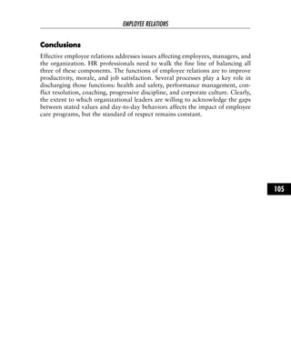 CCoonncclluussiioonnss
Effective employee relations addresses issues affecting employees, managers, and
the organization. HR professionals need to walk the fine line of balancing all
three of these components. The functions of employee relations are to improve
productivity, morale, and job satisfaction. Several processes play a key role in
discharging those functions: health and safety, performance management, con-
flict resolution, coaching, progressive discipline, and corporate culture. Clearly,
the extent to which organizational leaders are willing to acknowledge the gaps
between stated values and day-to-day behaviors affects the impact of employee
care programs, but the standard of respect remains constant.
EMPLOYEE RELATIONS
105
 