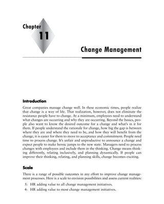 IInnttrroodduuccttiioonn
Great companies manage change well. In these economic times, people realize
that change is a way of life. That realization, however, does not eliminate the
resistance people have to change. At a minimum, employees need to understand
what changes are occurring and why they are occurring. Beyond the basics, peo-
ple also want to know the desired outcome for a change and what’s in it for
them. If people understand the rationale for change, how big the gap is between
where they are and where they need to be, and how they will benefit from the
change, it is easier for them to move to acceptance and commitment. People need
time to process change. It’s unfair and unproductive to announce a change and
expect people to make heroic jumps to the new state. Managers need to process
changes with employees and include them in the thinking. Change means think-
ing differently, relating inclusively, and planning dynamically. If people can
improve their thinking, relating, and planning skills, change becomes exciting.
SSccaallee
There is a range of possible outcomes in any effort to improve change manage-
ment processes. Here is a scale to envision possibilities and assess current realities:
5: HR adding value to all change management initiatives.
4: HR adding value to most change management initiatives.
Change Management
Chapter
11
 
