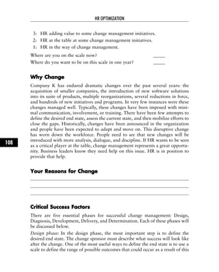 3: HR adding value to some change management initiatives.
2: HR at the table at some change management initiatives.
1: HR in the way of change management.
Where are you on the scale now? _____
Where do you want to be on this scale in one year? _____
WWhhyy CChhaannggee
Company K has endured dramatic changes over the past several years: the
acquisition of smaller companies, the introduction of new software solutions
into its suite of products, multiple reorganizations, several reductions in force,
and hundreds of new initiatives and programs. In very few instances were these
changes managed well. Typically, these changes have been imposed with mini-
mal communication, involvement, or training. There have been few attempts to
define the desired end state, assess the current state, and then mobilize efforts to
close the gaps. Historically, changes have been announced in the organization
and people have been expected to adapt and move on. This disruptive change
has worn down the workforce. People need to see that new changes will be
introduced with more analysis, dialogue, and discipline. If HR wants to be seen
as a critical player at the table, change management represents a great opportu-
nity. Business leaders know they need help on this issue. HR is in position to
provide that help.
YYoouurr RReeaassoonnss ffoorr CChhaannggee
CCrriittiiccaall SSuucccceessss FFaaccttoorrss
There are five essential phases for successful change management: Design,
Diagnosis, Development, Delivery, and Determination. Each of these phases will
be discussed below.
Design phase: In the design phase, the most important step is to define the
desired end state. The change sponsor must describe what success will look like
after the change. One of the most useful ways to define the end state is to use a
scale to define the range of possible outcomes that could occur as a result of this
HR OPTIMIZATION
108
 
