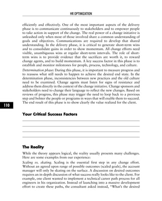 efficiently and effectively. One of the most important aspects of the delivery
phase is to communicate continuously to stakeholders and to empower people
to take action in support of the change. The real power of a change initiative is
unleashed only when most of those involved share a common understanding of
goals and objectives. Communications are required to develop that shared
understanding. In the delivery phase, it is critical to generate short-term wins
and to consolidate gains in order to show momentum. All change efforts need
visible, unambiguous wins at regular short-term intervals. The role of short-
term wins is to provide evidence that the sacrifices are worth it, to reward
change agents, and to build momentum. A key success factor in this phase is to
establish and monitor milestones for people, process, technology, and culture.
Determination phase: During this phase, it is important to measure progress and
to reassess what still needs to happen to achieve the desired end state. In the
determination phase, inconsistencies between new practices and the old culture
need to be examined. Change agents must listen for signs of resistance and
address them directly in the context of the change initiative. Change sponsors and
stakeholders need to change their language to reflect the new changes. Based on
reviews of progress, this phase may trigger the need to loop back to a previous
step and bolster the people or programs in ways that will enable them to succeed.
The end result of this phase is to show clearly the value realized for the client.
YYoouurr CCrriittiiccaall SSuucccceessss FFaaccttoorrss
TThhee RReeaalliittyy
While the theory appears logical, the reality usually presents many challenges.
Here are some examples from our experience:
Scaling vs. skating. Scaling is the essential first step in any change effort.
Without an agreed upon range of possible outcomes (scaled goals), the account
manager will only be skating on the surface. A discussion on desired outcomes
requires an in-depth discussion of what success really looks like to the client. For
example, one client wanted to implement a technical career path process for all
engineers in his organization. Instead of launching into a massive development
effort to create these paths, the consultant asked instead, “What’s the desired
HR OPTIMIZATION
110
 