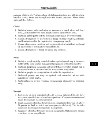 outcome of this work?” After an hour of dialogue, the client was able to articu-
late that clarity, parity, and strength were the desired outcomes. Those values
were scaled as follows:
Clarity
5. Technical career paths and roles are competency based, clear, and func-
tional, and all employees have direct access to development tools.
4. Technical career paths and the technical career ladder are well defined.
3. Career advancement for all positions is based on clear, objective, and meas-
urable criteria within the organization (competency based).
2. Career advancement decisions and opportunities for individuals are based
on discussions of technical prowess (abstract).
1. Career advancement is based on tenure and contacts.
Parity
5. Technical people are fully rewarded and recognized at each step in the career
ladder at the same level as management progression within the industry.
4. Technical people are recognized and rewarded appropriately at each step in
the career ladder at the same level as management progression.
3. Technical people are recognized as critical in the organization.
2. Technical people are only recognized and rewarded within their
department (small circle).
1. Technical people are not rewarded or recognized adequately or appropri-
ately.
Strength
5. Best people in most important jobs. All jobs are optimized (two to three
successors identified for each and every position). Complete succession and
talent development plan implemented.
4. Clear successors identified for all mission-critical jobs (for every job above
20 points for both technical and management job levels). This includes
succession planning and assignment management.
3. Successors identified for many mission critical jobs. Optimization process
completed on an annual basis.
CHANGE MANAGEMENT
111
 