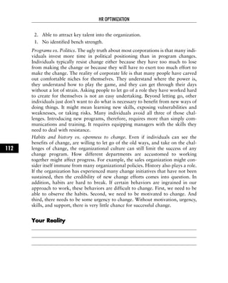 2. Able to attract key talent into the organization.
1. No identified bench strength.
Programs vs. Politics. The ugly truth about most corporations is that many indi-
viduals invest more time in political positioning than in program changes.
Individuals typically resist change either because they have too much to lose
from making the change or because they will have to exert too much effort to
make the change. The reality of corporate life is that many people have carved
out comfortable niches for themselves. They understand where the power is,
they understand how to play the game, and they can get through their days
without a lot of strain. Asking people to let go of a role they have worked hard
to create for themselves is not an easy undertaking. Beyond letting go, other
individuals just don’t want to do what is necessary to benefit from new ways of
doing things. It might mean learning new skills, exposing vulnerabilities and
weaknesses, or taking risks. Many individuals avoid all three of those chal-
lenges. Introducing new programs, therefore, requires more than simply com-
munications and training. It requires equipping managers with the skills they
need to deal with resistance.
Habits and history vs. openness to change. Even if individuals can see the
benefits of change, are willing to let go of the old ways, and take on the chal-
lenges of change, the organizational culture can still limit the success of any
change program. How different departments are accustomed to working
together might affect progress. For example, the sales organization might con-
sider itself immune from many organizational policies. History also plays a role.
If the organization has experienced many change initiatives that have not been
sustained, then the credibility of new change efforts comes into question. In
addition, habits are hard to break. If certain behaviors are ingrained in our
approach to work, these behaviors are difficult to change. First, we need to be
able to observe the habits. Second, we need to be motivated to change. And
third, there needs to be some urgency to change. Without motivation, urgency,
skills, and support, there is very little chance for successful change.
YYoouurr RReeaalliittyy
HR OPTIMIZATION
112
 