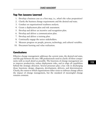 TToopp TTeenn LLeessssoonnss LLeeaarrnneedd
1. Develop a business case as a first step, i.e., what’s the value proposition?
2. Clarify the business change requirements and the desired end state.
3. Conduct an organizational readiness analysis.
4. Create a deployment plan and risk assessment.
5. Develop and deliver an incentive and recognition plan.
6. Develop and deliver a communication plan.
7. Develop and deliver a training plan.
8. Continually engage the senior stakeholders.
9. Measure progress on people, process, technology, and cultural variables.
10. Document learning and value realization.
CCoonncclluussiioonnss
Effective change management addresses the current state, the desired end state,
and the gap between the two. HR professionals need to clarify all three compo-
nents with as much detail as possible. The functions of change management are
to improve productivity, reduce deployment risks, and to align all capabilities
behind the strategic direction. Several processes play a key role in discharging
those functions: design, diagnosis, development, delivery, and determination.
Clearly, the extent to which organizations either resist or embrace change affects
the impact of change management, but the standard of meaningful change
remains constant.
CHANGE MANAGEMENT
113
 