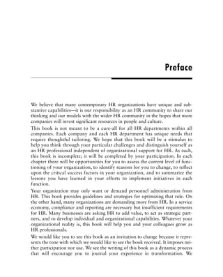 We believe that many contemporary HR organizations have unique and sub-
stantive capabilities—it is our responsibility as an HR community to share our
thinking and our models with the wider HR community in the hopes that more
companies will invest significant resources in people and culture.
This book is not meant to be a cure-all for all HR departments within all
companies. Each company and each HR department has unique needs that
require thoughtful tailoring. We hope that this book will be a stimulus to
help you think through your particular challenges and distinguish yourself as
an HR professional independent of organizational support for HR. As such,
this book is incomplete; it will be completed by your participation. In each
chapter there will be opportunities for you to assess the current level of func-
tioning of your organization, to identify reasons for you to change, to reflect
upon the critical success factors in your organization, and to summarize the
lessons you have learned in your efforts to implement initiatives in each
function.
Your organization may only want or demand personnel administration from
HR. This book provides guidelines and strategies for optimizing that role. On
the other hand, many organizations are demanding more from HR. In a service
economy, compliance and reporting are necessary but insufficient requirements
for HR. Many businesses are asking HR to add value, to act as strategic part-
ners, and to develop individual and organizational capabilities. Whatever your
organizational reality is, this book will help you and your colleagues grow as
HR professionals.
We would like you to see this book as an invitation to change because it repre-
sents the tone with which we would like to see the book received. It imposes nei-
ther participation nor use. We see the writing of this book as a dynamic process
that will encourage you to journal your experience in transformation. We
Preface
 