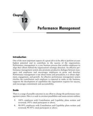 Introduction
One of the most important aspects of a great job is to be able to perform at your
highest potential and to contribute to the success of the organization.
Performance management is a core business process that enables employees to
align their efforts behind the organization’s strategic direction. An effective per-
formance management system also promotes productive dialogue between man-
agers and employees and encourages employees to grow and develop.
Performance management is not about forms and procedures; it is about align-
ment, engagement, and growth. An effective performance management system
clarifies the contribution each employee is expected to make to the business,
supports the development of capabilities the organization requires for success,
and encourages commitment and accountability.
Scale
There is a range of possible outcomes in any effort to change the performance man-
agement system. Here is a scale to envision possibilities and assess current realities:
5: 100% employees with Contribution and Capability plans written and
reviewed; >95% rated participant or above.
4: 90–99% employees with Contribution and Capability plans written and
reviewed; 90–95% rated participant or above.
Performance Management
Chapter
12
 