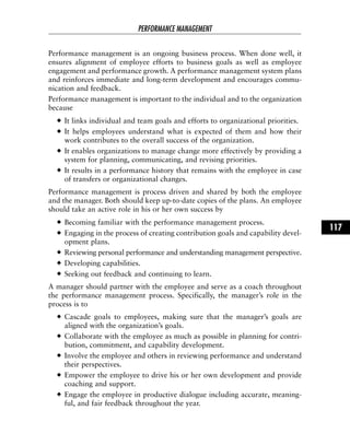 Performance management is an ongoing business process. When done well, it
ensures alignment of employee efforts to business goals as well as employee
engagement and performance growth. A performance management system plans
and reinforces immediate and long-term development and encourages commu-
nication and feedback.
Performance management is important to the individual and to the organization
because
It links individual and team goals and efforts to organizational priorities.
It helps employees understand what is expected of them and how their
work contributes to the overall success of the organization.
It enables organizations to manage change more effectively by providing a
system for planning, communicating, and revising priorities.
It results in a performance history that remains with the employee in case
of transfers or organizational changes.
Performance management is process driven and shared by both the employee
and the manager. Both should keep up-to-date copies of the plans. An employee
should take an active role in his or her own success by
Becoming familiar with the performance management process.
Engaging in the process of creating contribution goals and capability devel-
opment plans.
Reviewing personal performance and understanding management perspective.
Developing capabilities.
Seeking out feedback and continuing to learn.
A manager should partner with the employee and serve as a coach throughout
the performance management process. Specifically, the manager’s role in the
process is to
Cascade goals to employees, making sure that the manager’s goals are
aligned with the organization’s goals.
Collaborate with the employee as much as possible in planning for contri-
bution, commitment, and capability development.
Involve the employee and others in reviewing performance and understand
their perspectives.
Empower the employee to drive his or her own development and provide
coaching and support.
Engage the employee in productive dialogue including accurate, meaning-
ful, and fair feedback throughout the year.
PERFORMANCE MANAGEMENT
117
 