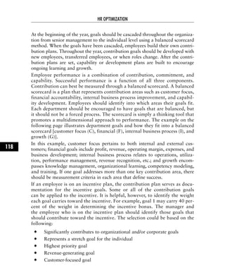 At the beginning of the year, goals should be cascaded throughout the organiza-
tion from senior management to the individual level using a balanced scorecard
method. When the goals have been cascaded, employees build their own contri-
bution plans. Throughout the year, contribution goals should be developed with
new employees, transferred employees, or when roles change. After the contri-
bution plans are set, capability or development plans are built to encourage
ongoing learning and growth.
Employee performance is a combination of contribution, commitment, and
capability. Successful performance is a function of all three components.
Contribution can best be measured through a balanced scorecard. A balanced
scorecard is a plan that represents contribution areas such as customer focus,
financial accountability, internal business process improvement, and capabil-
ity development. Employees should identify into which areas their goals fit.
Each department should be encouraged to have goals that are balanced, but
it should not be a forced process. The scorecard is simply a thinking tool that
promotes a multidimensional approach to performance. The example on the
following page illustrates department goals and how they fit into a balanced
scorecard [customer focus (C), financial (F), internal business process (I), and
growth (G)].
In this example, customer focus pertains to both internal and external cus-
tomers; financial goals include profit, revenue, operating margin, expenses, and
business development; internal business process relates to operations, utiliza-
tion, performance management, revenue recognition, etc.; and growth encom-
passes knowledge management, organizational learning, competency modeling,
and training. If one goal addresses more than one key contribution area, there
should be measurement criteria in each area that define success.
If an employee is on an incentive plan, the contribution plan serves as docu-
mentation for the incentive goals. Some or all of the contribution goals
can be applied to the incentive. It is helpful, however, to identify the weight
each goal carries toward the incentive. For example, goal 1 may carry 40 per-
cent of the weight in determining the incentive bonus. The manager and
the employee who is on the incentive plan should identify those goals that
should contribute toward the incentive. The selection could be based on the
following:
Significantly contributes to organizational and/or corporate goals
Represents a stretch goal for the individual
Highest priority goal
Revenue-generating goal
Customer-focused goal
HR OPTIMIZATION
118
 