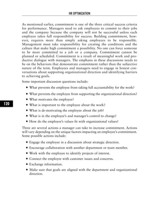 As mentioned earlier, commitment is one of the three critical success criteria
for performance. Managers need to ask employees to commit to their jobs
and the company because the company will not be successful unless each
employee takes full responsibility for success. Building commitment, how-
ever, requires more than simply asking employees to be responsible.
Management must take responsibility for creating the conditions and the
culture that make high commitment a possibility. No one can force someone
to be more committed to a job or a company. Commitment cannot be
planned or scheduled. Commitment is a result of meaningful work and pro-
ductive dialogue with managers. The emphasis in these discussions needs to
be on the behaviors that demonstrate commitment rather than the subjective
nature of the term. Employees and managers need to engage in honest con-
versations about supporting organizational direction and identifying barriers
to achieving goals.
Some important discussion questions include:
What prevents the employee from taking full accountability for the work?
What prevents the employee from supporting the organizational direction?
What motivates the employee?
What is important to the employee about the work?
What is de-motivating the employee about the job?
What is in the employee’s and manager’s control to change?
How do the employee’s values fit with organizational values?
Three are several actions a manager can take to increase commitment. Actions
will vary depending on the unique factors impacting an employee’s commitment.
Some possible actions include:
Engage the employee in a discussion about strategic direction.
Encourage collaboration with another department or team member.
Work with the employee to identify projects of interest.
Connect the employee with customer issues and concerns.
Exchange information.
Make sure that goals are aligned with the department and organizational
direction.
HR OPTIMIZATION
120
 