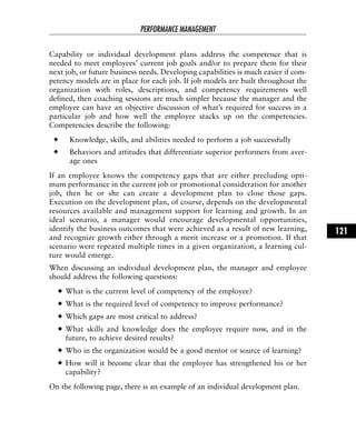 Capability or individual development plans address the competence that is
needed to meet employees’ current job goals and/or to prepare them for their
next job, or future business needs. Developing capabilities is much easier if com-
petency models are in place for each job. If job models are built throughout the
organization with roles, descriptions, and competency requirements well
defined, then coaching sessions are much simpler because the manager and the
employee can have an objective discussion of what’s required for success in a
particular job and how well the employee stacks up on the competencies.
Competencies describe the following:
Knowledge, skills, and abilities needed to perform a job successfully
Behaviors and attitudes that differentiate superior performers from aver-
age ones
If an employee knows the competency gaps that are either precluding opti-
mum performance in the current job or promotional consideration for another
job, then he or she can create a development plan to close those gaps.
Execution on the development plan, of course, depends on the developmental
resources available and management support for learning and growth. In an
ideal scenario, a manager would encourage developmental opportunities,
identify the business outcomes that were achieved as a result of new learning,
and recognize growth either through a merit increase or a promotion. If that
scenario were repeated multiple times in a given organization, a learning cul-
ture would emerge.
When discussing an individual development plan, the manager and employee
should address the following questions:
What is the current level of competency of the employee?
What is the required level of competency to improve performance?
Which gaps are most critical to address?
What skills and knowledge does the employee require now, and in the
future, to achieve desired results?
Who in the organization would be a good mentor or source of learning?
How will it become clear that the employee has strengthened his or her
capability?
On the following page, there is an example of an individual development plan.
PERFORMANCE MANAGEMENT
121
 