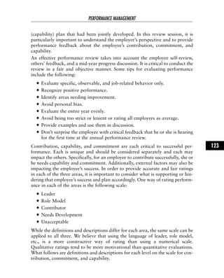 (capability) plan that had been jointly developed. In this review session, it is
particularly important to understand the employee’s perspective and to provide
performance feedback about the employee’s contribution, commitment, and
capability.
An effective performance review takes into account the employee self-review,
others’ feedback, and a mid-year progress discussion. It is critical to conduct the
review in a fair and objective manner. Some tips for evaluating performance
include the following:
Evaluate specific, observable, and job-related behavior only.
Recognize positive performance.
Identify areas needing improvement.
Avoid personal bias.
Evaluate the entire year evenly.
Avoid being too strict or lenient or rating all employees as average.
Provide examples and use them in discussion.
Don’t surprise the employee with critical feedback that he or she is hearing
for the first time at the annual performance review.
Contribution, capability, and commitment are each critical to successful per-
formance. Each is unique and should be considered separately and each may
impact the others. Specifically, for an employee to contribute successfully, she or
he needs capability and commitment. Additionally, external factors may also be
impacting the employee’s success. In order to provide accurate and fair ratings
in each of the three areas, it is important to consider what is supporting or hin-
dering that employee’s success and plan accordingly. One way of rating perform-
ance in each of the areas is the following scale:
Leader
Role Model
Contributor
Needs Development
Unacceptable
While the definitions and descriptions differ for each area, the same scale can be
applied to all three. We believe that using the language of leader, role model,
etc., is a more constructive way of rating than using a numerical scale.
Qualitative ratings tend to be more motivational than quantitative evaluations.
What follows are definitions and descriptions for each level on the scale for con-
tribution, commitment, and capability.
PERFORMANCE MANAGEMENT
123
 