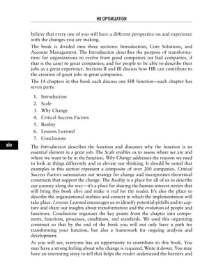 believe that every one of you will have a different perspective on and experience
with the changes you are making.
The book is divided into three sections: Introduction, Core Solutions, and
Account Management. The Introduction describes the purpose of transforma-
tion: for organizations to evolve from good companies (or bad companies, if
that is the case) to great companies; and for people to be able to describe their
jobs as a great experience. Sections II and III discuss how HR can contribute to
the creation of great jobs in great companies.
The 14 chapters in this book each discuss one HR function—each chapter has
seven parts:
1. Introduction
2. Scale
3. Why Change
4. Critical Success Factors
5. Reality
6. Lessons Learned
7. Conclusions
The Introduction describes the function and discusses why the function is an
essential element in a great job. The Scale enables us to assess where we are and
where we want to be in the function. Why Change addresses the reasons we need
to look at things differently and to elevate our thinking. It should be noted that
examples in this section represent a composite of over 200 companies. Critical
Success Factors summarizes our strategy for change and incorporates theoretical
constructs that support the change. The Reality is a place for all of us to describe
our journey along the way—it’s a place for sharing the human-interest stories that
will bring this book alive and make it real for the reader. It’s also the place to
describe the organizational realities and context in which the implementation will
take place. Lessons Learned encourages us to identify potential pitfalls and to cap-
ture and share our insights about transformation and the evolution of people and
functions. Conclusions organizes the key points from the chapter into compo-
nents, functions, processes, conditions, and standards. We used this organizing
construct so that by the end of the book you will not only have a path for
transforming your function, but also a framework for ongoing analysis and
development.
As you will see, everyone has an opportunity to contribute to this book. You
may have a strong feeling about why change is required. Write it down. You may
have an interesting story to tell that helps the reader understand the barriers and
HR OPTIMIZATION
xiv
 