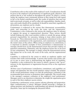 Contribution refers to the results of the employee’s work. Considerations should
be given to the employee’s job performance on significant goals, objectives, and
projects that he or she worked on throughout the period. To achieve a certain
rating, the employee must consistently perform at that rating level with regard
to her or his formal contribution goals, the results of initiatives that were not
tied to previously set goals, as well as other job responsibilities. Quality, timeli-
ness, and results should all be considered. It should be noted that, regardless of
job position, any employee can be a leader.
Commitment is evidenced in the actions that demonstrate accountability,
pride, and ownership in the work, the team, and the organization.
Commitment is also evidenced in the actions the employee takes to advance
or support the group or organizational direction. These actions should
include helping out other team members within or outside the group, taking
personal responsibility for outcomes, helping to keep others positive and
focused, etc. Three dimensions must be considered: commitment to his or her
own work, commitment to the organization, and commitment to supporting
the stated values of the culture. When rating an employee on commitment, it
is important to identify examples of how commitment is demonstrated. A
manager should focus on the demonstrated actions that provide evidence of
potential commitment. Ultimately, only the employee knows her or his level
of true commitment. The manager is simply rating the demonstrated actions
that impact her or his work, the work of the team, and the organizational
culture.
Capability is evidenced by the extent to which an employee applies and
transfers their skills and knowledge. A person who teaches and coaches oth-
ers in one or more areas is demonstrating the highest level of capability.
Capability is also evidenced by the extent to which a person is the “go-to”
resource in the department or organization because of his or her experience
and skills.
All three areas of performance (contribution, commitment, and capability) are
unique and important, but one overall summary rating is needed. The purpose
of the overall performance rating is to link the performance evaluation to the
recommended merit increase or promotion where applicable. The overall rating
is the manager’s summary evaluation of the employee’s total performance.
Managers need to use discretion to determine the weight the organization gives
to each of the three employee success criteria.
Conducting a performance review requires advance planning and preparation.
Open communication is critical. Managers should encourage a dialogue by
asking questions and checking for understanding and opinions throughout the
discussion. Some tips for managing the discussion follow:
PERFORMANCE MANAGEMENT
125
 