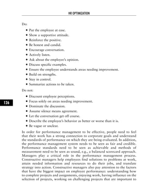 Do:
Put the employee at ease.
Show a supportive attitude.
Reinforce the positive.
Be honest and candid.
Encourage conversation.
Actively listen.
Ask about the employee’s opinion.
Discuss specific examples.
Ensure the employee understands areas needing improvement.
Build on strengths.
Stay in control.
Summarize actions to be taken.
Do not:
Discount employee perceptions.
Focus solely on areas needing improvement.
Dominate the discussion.
Assume silence means agreement.
Let the conversation get off course.
Describe the employee’s behavior as better or worse than it is.
Be vague or unclear.
In order for performance management to be effective, people need to feel
that their work has a strong connection to corporate goals and understand
the standards of performance on which they are being evaluated. In addition,
the performance management system needs to be seen as fair and credible.
Performance standards need to be seen as achievable and methods of
measurement need to be seen as sound, e.g., a balanced scorecard approach.
Managers play a critical role in the performance management process.
Constructive managers help employees find solutions to problems at work,
attain needed information and resources to do their jobs, and translate
strategy into action. Constructive managers also pay attention to the factors
that have the biggest impact on employee performance: understanding how
to complete projects and assignments, enjoying work, having influence on the
selection of projects, working on challenging projects that are important to
HR OPTIMIZATION
126
 