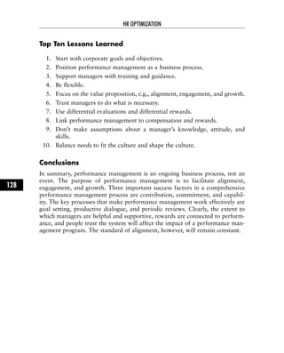 Top Ten Lessons Learned
1. Start with corporate goals and objectives.
2. Position performance management as a business process.
3. Support managers with training and guidance.
4. Be flexible.
5. Focus on the value proposition, e.g., alignment, engagement, and growth.
6. Trust managers to do what is necessary.
7. Use differential evaluations and differential rewards.
8. Link performance management to compensation and rewards.
9. Don’t make assumptions about a manager’s knowledge, attitude, and
skills.
10. Balance needs to fit the culture and shape the culture.
Conclusions
In summary, performance management is an ongoing business process, not an
event. The purpose of performance management is to facilitate alignment,
engagement, and growth. Three important success factors in a comprehensive
performance management process are contribution, commitment, and capabil-
ity. The key processes that make performance management work effectively are
goal setting, productive dialogue, and periodic reviews. Clearly, the extent to
which managers are helpful and supportive, rewards are connected to perform-
ance, and people trust the system will affect the impact of a performance man-
agement program. The standard of alignment, however, will remain constant.
HR OPTIMIZATION
128
 