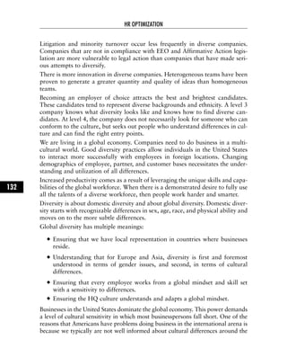 Litigation and minority turnover occur less frequently in diverse companies.
Companies that are not in compliance with EEO and Affirmative Action legis-
lation are more vulnerable to legal action than companies that have made seri-
ous attempts to diversify.
There is more innovation in diverse companies. Heterogeneous teams have been
proven to generate a greater quantity and quality of ideas than homogeneous
teams.
Becoming an employer of choice attracts the best and brightest candidates.
These candidates tend to represent diverse backgrounds and ethnicity. A level 3
company knows what diversity looks like and knows how to find diverse can-
didates. At level 4, the company does not necessarily look for someone who can
conform to the culture, but seeks out people who understand differences in cul-
ture and can find the right entry points.
We are living in a global economy. Companies need to do business in a multi-
cultural world. Good diversity practices allow individuals in the United States
to interact more successfully with employees in foreign locations. Changing
demographics of employee, partner, and customer bases necessitates the under-
standing and utilization of all differences.
Increased productivity comes as a result of leveraging the unique skills and capa-
bilities of the global workforce. When there is a demonstrated desire to fully use
all the talents of a diverse workforce, then people work harder and smarter.
Diversity is about domestic diversity and about global diversity. Domestic diver-
sity starts with recognizable differences in sex, age, race, and physical ability and
moves on to the more subtle differences.
Global diversity has multiple meanings:
Ensuring that we have local representation in countries where businesses
reside.
Understanding that for Europe and Asia, diversity is first and foremost
understood in terms of gender issues, and second, in terms of cultural
differences.
Ensuring that every employee works from a global mindset and skill set
with a sensitivity to differences.
Ensuring the HQ culture understands and adapts a global mindset.
Businesses in the United States dominate the global economy. This power demands
a level of cultural sensitivity in which most businesspersons fall short. One of the
reasons that Americans have problems doing business in the international arena is
because we typically are not well informed about cultural differences around the
HR OPTIMIZATION
132
 