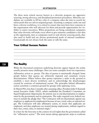 The three most critical success factors in a diversity program are aggressive
sourcing, strong advocacy, and disciplined promotion procedures. Minority can-
didates are available to fill key roles if a company takes the time to search for
talent pools that are rich in targeted groups. Assuming a company seeks out and
hires a diverse workforce, it is critical to ensure that new hires have someone in
the organization who will advocate for them and provide opportunities for vis-
ibility to senior executives. When promotions are being considered, companies
that value diversity will make every effort to give minority candidates a fair shot
at the opportunity. Just as companies need to seek diverse sourcing pools, they
also need to build and use diverse promotional pools of internal candidates.
Good people do not always look the same or talk the same.
YYoouurr CCrriittiiccaall SSuucccceessss FFaaccttoorrss
TThhee RReeaalliittyy
While the theoretical constructs underlying diversity appear logical, the reality
usually presents many challenges. Here are some examples from our experience:
Affirmative action vs. quotas. The idea of quotas is emotionally charged. Some
people believe that quotas are arbitrarily imposed and constitute reverse
discrimination. Others believe that quotas represent a stake in the ground to
establish a more diverse workforce and to acknowledge the disadvantages
created by centuries of institutional racism. The principles behind affirmative
action constitute a common ground for groups with opposing views.
In March l961, less than 2 months after assuming office, President John F. Kennedy
issued Executive Order 10925, which established the President’s Committee on
Equal Employment Opportunity. Its mission was to end discrimination in employ-
ment by the government and its contractors. The order required every federal con-
tract to include the pledge that “The Contractor will not discriminate against any
employee or applicant for employment because of race, creed, color, or national ori-
gin. The Contractor will take affirmative action, to ensure that applicants are
employed, and that employees are treated during employment, without regard to
their race, creed, color, or national origin.”
It is here for the first time in the context of civil rights that the government called
for “affirmative action.” The term meant taking appropriate steps to eradicate
HR OPTIMIZATION
134
 