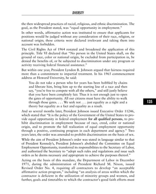 the then widespread practices of racial, religious, and ethnic discrimination. The
goal, as the President stated, was “equal opportunity in employment.”
In other words, affirmative action was instituted to ensure that applicants for
positions would be judged without any consideration of their race, religion, or
national origin; these criteria were declared irrelevant and taking them into
account was forbidden.
The Civil Rights Act of 1964 restated and broadened the application of this
principle. Title VI declared that “No person in the United States shall, on the
ground of race, color or national origin, be excluded from participation in, be
denied the benefits of, or be subjected to discrimination under any program or
activity receiving federal financial assistance.”
But within one year, President Lyndon B. Johnson argued that fairness required
more than a commitment to impartial treatment. In his 1965 commencement
address at Howard University, he said:
You do not take a person who for years has been hobbled by chains
and liberate him, bring him up to the starting line of a race and then
say, “you’re free to compete with all the others,” and still justly believe
that you have been completely fair. Thus it is not enough just to open
the gates of opportunity. All our citizens must have the ability to walk
through those gates. . . . We seek not . . . just equality as a right and a
theory but equality as a fact and equality as a result.
And so several months later, President Johnson issued Executive Order 11246,
which stated that “It is the policy of the Government of the United States to pro-
vide equal opportunity in federal employment for all qualified persons, to pro-
hibit discrimination in employment because of race, creed, color or national
origin, and to promote the full realization of equal employment opportunity
through a positive, continuing program in each department and agency.” Two
years later, the order was amended to prohibit discrimination on the basis of sex.
While the aim of President Johnson’s order was stated in language similar to that
of President Kennedy’s, President Johnson’s abolished the Committee on Equal
Employment Opportunity, transferred its responsibilities to the Secretary of Labor,
and authorized the Secretary to “adopt such rules and regulations and issue such
orders as he deems necessary and appropriate to achieve the purposes thereof.”
Acting on the basis of this mandate, the Department of Labor in December
1971, during the administration of President Richard M. Nixon, issued
Revised Order No. 4, requiring all contractors to develop “an acceptable
affirmative action program,” including “an analysis of areas within which the
contractor is deficient in the utilization of minority groups and women, and
further, goals and timetables to which the contractor’s good faith efforts must
DIVERSITY
135
 