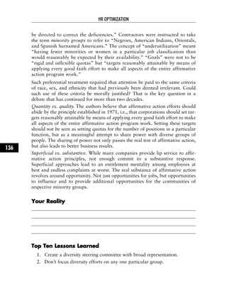 be directed to correct the deficiencies.” Contractors were instructed to take
the term minority groups to refer to “Negroes, American Indians, Orientals,
and Spanish Surnamed Americans.” The concept of “underutilization” meant
“having fewer minorities or women in a particular job classification than
would reasonably be expected by their availability.” “Goals” were not to be
“rigid and inflexible quotas” but “targets reasonably attainable by means of
applying every good faith effort to make all aspects of the entire affirmative
action program work.”
Such preferential treatment required that attention be paid to the same criteria
of race, sex, and ethnicity that had previously been deemed irrelevant. Could
such use of these criteria be morally justified? That is the key question in a
debate that has continued for more than two decades.
Quantity vs. quality. The authors believe that affirmative action efforts should
abide by the principle established in 1971, i.e., that corporations should set tar-
gets reasonably attainable by means of applying every good faith effort to make
all aspects of the entire affirmative action program work. Setting these targets
should not be seen as setting quotas for the number of positions in a particular
function, but as a meaningful attempt to share power with diverse groups of
people. The sharing of power not only passes the real test of affirmative action,
but also leads to better business results.
Superficial vs. substantive. While many companies provide lip service to affir-
mative action principles, not enough commit to a substantive response.
Superficial approaches lead to an entitlement mentality among employees at
best and endless complaints at worst. The real substance of affirmative action
revolves around opportunity. Not just opportunities for jobs, but opportunities
to influence and to provide additional opportunities for the communities of
respective minority groups.
YYoouurr RReeaalliittyy
TToopp TTeenn LLeessssoonnss LLeeaarrnneedd
1. Create a diversity steering committee with broad representation.
2. Don’t focus diversity efforts on any one particular group.
HR OPTIMIZATION
136
 
