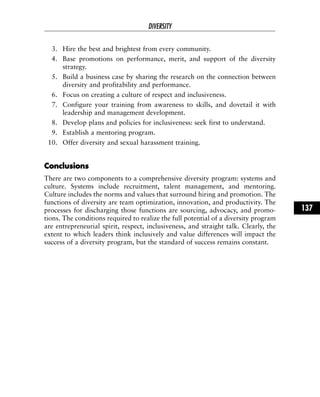 3. Hire the best and brightest from every community.
4. Base promotions on performance, merit, and support of the diversity
strategy.
5. Build a business case by sharing the research on the connection between
diversity and profitability and performance.
6. Focus on creating a culture of respect and inclusiveness.
7. Configure your training from awareness to skills, and dovetail it with
leadership and management development.
8. Develop plans and policies for inclusiveness: seek first to understand.
9. Establish a mentoring program.
10. Offer diversity and sexual harassment training.
CCoonncclluussiioonnss
There are two components to a comprehensive diversity program: systems and
culture. Systems include recruitment, talent management, and mentoring.
Culture includes the norms and values that surround hiring and promotion. The
functions of diversity are team optimization, innovation, and productivity. The
processes for discharging those functions are sourcing, advocacy, and promo-
tions. The conditions required to realize the full potential of a diversity program
are entrepreneurial spirit, respect, inclusiveness, and straight talk. Clearly, the
extent to which leaders think inclusively and value differences will impact the
success of a diversity program, but the standard of success remains constant.
DIVERSITY
137
 