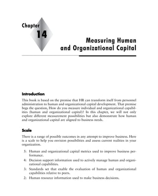 IInnttrroodduuccttiioonn
This book is based on the premise that HR can transform itself from personnel
administration to human and organizational capital development. That premise
begs the question, How do you measure individual and organizational capabil-
ities (human and organizational capital)? In this chapter, we will not only
explore different measurement possibilities but also demonstrate how human
and organizational capital are aligned to business needs.
SSccaallee
There is a range of possible outcomes in any attempt to improve business. Here
is a scale to help you envision possibilities and assess current realities in your
organization.
5: Human and organizational capital metrics used to improve business per-
formance.
4: Decision support information used to actively manage human and organi-
zational capabilities.
3: Standards set that enable the evaluation of human and organizational
capabilities relative to peers.
2: Human resource information used to make business decisions.
Measuring Human
and Organizational Capital
Chapter
14
 