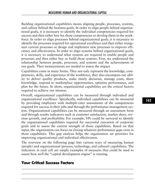 Building organizational capabilities means aligning people, processes, systems,
and culture behind the business goals. In order to align people behind organiza-
tional goals, it is necessary to identify the individual competencies required for
success and then either hire for those competencies or develop them in the work-
force. In order to align processes behind organizational goals, it is necessary to
identify the processes required for operational excellence and then either reengi-
neer current processes or design and implement new processes to improve effi-
ciency and effectiveness. In order to align systems behind organizational goals,
it is necessary to understand what systems are required to enable people and
processes and then either buy or build those systems. First, we understand the
relationship between people, processes, and systems and the achievements of
our goals. Then measurements are needed to assess the impact.
Capabilities come in many forms. They not only represent the knowledge, com-
petencies, skills, and experience of the workforce, they also encompass our abil-
ity to deliver quality products, make timely decisions, manage costs, share
knowledge, respond to marketplace opportunities, optimize performance, and
plan for the future. In short, organizational capabilities are the critical factors
required to achieve our mission.
Overall, organizational capabilities can be measured through individual and
organizational excellence. Specifically, individual capabilities can be measured
by providing employees with multiple-rater assessments of the competencies
required for success in their jobs and through the performance management sys-
tem. Organizational capabilities can be measured through an assessment form
and through results indicators such as customer satisfaction, market share, rev-
enue growth, and profitability. For example, VPs could be surveyed to identify
the organizational capabilities required for successful execution of corporate
goals and to assess the current strength of those capabilities. Based on that
input, the organization can focus on closing whatever performance gaps exist in
those capabilities. This gap analysis helps the organization set priorities for
improving organizational and individual effectiveness.
The overview on the following page lists various ways of measuring human
(people) and organizational (process, technology, and cultural) capabilities. The
indicators in each cell are simply examples of measures that could be used to
assess how well the “capital development engine” is running.
YYoouurr CCrriittiiccaall SSuucccceessss FFaaccttoorrss
MEASURING HUMAN AND ORGANIZATIONAL CAPITAL
141
 
