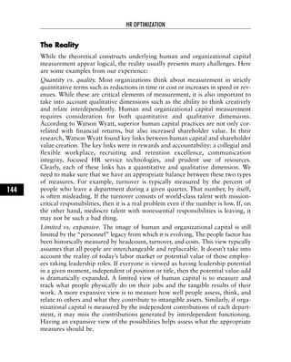 TThhee RReeaalliittyy
While the theoretical constructs underlying human and organizational capital
measurement appear logical, the reality usually presents many challenges. Here
are some examples from our experience:
Quantity vs. quality. Most organizations think about measurement in strictly
quantitative terms such as reductions in time or cost or increases in speed or rev-
enues. While these are critical elements of measurement, it is also important to
take into account qualitative dimensions such as the ability to think creatively
and relate interdependently. Human and organizational capital measurement
requires consideration for both quantitative and qualitative dimensions.
According to Watson Wyatt, superior human capital practices are not only cor-
related with financial returns, but also increased shareholder value. In their
research, Watson Wyatt found key links between human capital and shareholder
value creation. The key links were in rewards and accountability: a collegial and
flexible workplace, recruiting and retention excellence, communication
integrity, focused HR service technologies, and prudent use of resources.
Clearly, each of these links has a quantitative and qualitative dimension. We
need to make sure that we have an appropriate balance between these two types
of measures. For example, turnover is typically measured by the percent of
people who leave a department during a given quarter. That number, by itself,
is often misleading. If the turnover consists of world-class talent with mission-
critical responsibilities, then it is a real problem even if the number is low. If, on
the other hand, mediocre talent with nonessential responsibilities is leaving, it
may not be such a bad thing.
Limited vs. expansive. The image of human and organizational capital is still
limited by the “personnel” legacy from which it is evolving. The people factor has
been historically measured by headcount, turnover, and costs. This view typically
assumes that all people are interchangeable and replaceable. It doesn’t take into
account the reality of today’s labor market or potential value of those employ-
ees taking leadership roles. If everyone is viewed as having leadership potential
in a given moment, independent of position or title, then the potential value-add
is dramatically expanded. A limited view of human capital is to measure and
track what people physically do on their jobs and the tangible results of their
work. A more expansive view is to measure how well people assess, think, and
relate to others and what they contribute to intangible assets. Similarly, if orga-
nizational capital is measured by the independent contributions of each depart-
ment, it may miss the contributions generated by interdependent functioning.
Having an expansive view of the possibilities helps assess what the appropriate
measures should be.
HR OPTIMIZATION
144
 