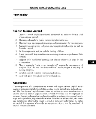 YYoouurr RReeaalliittyy
TToopp TTeenn LLeessssoonnss LLeeaarrnneedd
1. Create a broad, multidimensional framework to measure human and
organizational capital.
2. Manage and regularly clarify expectations from the top.
3. Make sure you have adequate resources and infrastructure for measurement.
4. Recognize contributions to human and organizational capital as well as
financial capital.
5. Facilitate open discussions and the sharing of ideas.
6. Foster trust with key functions across the organization regardless of their
support.
7. Support cross-functional teaming and actively involve all levels of the
organization.
8. Always assess the “build versus by trade-off” against the measurement of
progress. Don’t let the “not invented here” syndrome get in the way of
making progress.
9. Develop a set of common terms and definitions.
10. Start with pilot projects in supportive functions.
CCoonncclluussiioonnss
The components of a comprehensive human and organizational capital meas-
urement initiative include knowledge capital, people capital, and cultural capi-
tal. The functions of capital measurement are to improve return on investment
and to increase market capitalization. Several processes can be employed to
measure human and organizational capital: define requirements, capture knowl-
edge and capabilities, organize information, disseminate information, and lever-
age capabilities. Clearly, the extent to which a company understands the value
of capital development affects the measurement efforts, but the standard of
impact remains constant.
MEASURING HUMAN AND ORGANIZATIONAL CAPITAL
145
 