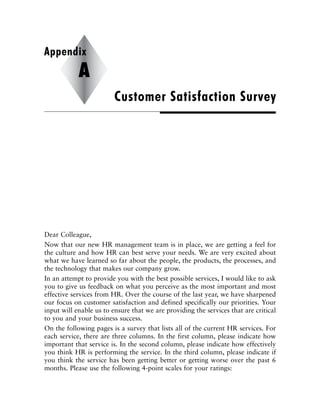 Dear Colleague,
Now that our new HR management team is in place, we are getting a feel for
the culture and how HR can best serve your needs. We are very excited about
what we have learned so far about the people, the products, the processes, and
the technology that makes our company grow.
In an attempt to provide you with the best possible services, I would like to ask
you to give us feedback on what you perceive as the most important and most
effective services from HR. Over the course of the last year, we have sharpened
our focus on customer satisfaction and defined specifically our priorities. Your
input will enable us to ensure that we are providing the services that are critical
to you and your business success.
On the following pages is a survey that lists all of the current HR services. For
each service, there are three columns. In the first column, please indicate how
important that service is. In the second column, please indicate how effectively
you think HR is performing the service. In the third column, please indicate if
you think the service has been getting better or getting worse over the past 6
months. Please use the following 4-point scales for your ratings:
Customer Satisfaction Survey
Appendix
A
 