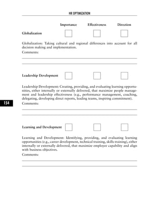Globalization: Taking cultural and regional differences into account for all
decision making and implementation.
Comments:
Leadership Development: Creating, providing, and evaluating learning opportu-
nities, either internally or externally delivered, that maximize people manage-
ment and leadership effectiveness (e.g., performance management, coaching,
delegating, developing direct reports, leading teams, inspiring commitment).
Comments:
Learning and Development: Identifying, providing, and evaluating learning
opportunities (e.g., career development, technical training, skills training), either
internally or externally delivered, that maximize employee capability and align
with business objectives.
Comments:
HR OPTIMIZATION
154
Importance Effectiveness Direction
Globalization
Leadership Development
Learning and Development
 