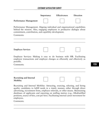 Performance Management: Aligning individual and organizational capabilities
behind the mission. Also, engaging employees in productive dialogue about
commitment, contribution, and capability development.
Comments:
Employee Services: Making it easy to do business with HR. Facilitating
employee transactions and employee changes as efficiently and effectively as
possible.
Comments:
Recruiting and Internal Mobility: Attracting, sourcing, selecting, and hiring
quality candidates to fulfill needs in a timely manner, either through direct
advertising, recruitment firms, employee referrals, or other means. Maintaining
databases of applicants and reporting on staffing metrics (e.g., filled/unfilled
positions, source of hire, cost per hire). Facilitating internal career movement for
employees.
Comments:
CUSTOMER SATISFACTION SURVEY
155
Importance Effectiveness Direction
Performance Management
Employee Services
Recruiting and Internal
Mobility
 