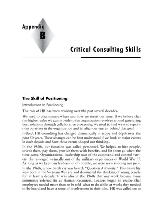 The Skill of Positioning
Introduction to Positioning
The role of HR has been evolving over the past several decades.
We need to discriminate where and how we invest our time. If we believe that
the highest value we can provide to the organization revolves around generating
best solutions through collaborative processing, we need to find ways to reposi-
tion ourselves in the organization and to align our energy behind that goal.
Indeed, HR consulting has changed dramatically in scope and depth over the
past 50 years. These changes can be best understood if we look at major events
in each decade and how those events shaped our thinking.
In the 1950s, our function was called personnel. We helped to hire people,
orient them, pay them, provide them with benefits, and let them go when the
time came. Organizational leadership was of the command and control vari-
ety that emerged naturally out of the military experiences of World War II.
As long as we kept our leaders out of trouble, we were seen as doing our jobs.
In the 1960s, a new battle cry was heard: “Question Authority.” This mentality
was born in the Vietnam War era and dominated the thinking of young people
for at least a decade. It was also in the 1960s that our work became more
commonly referred to as Human Resources. Leaders began to realize that
employees needed more than to be told what to do while at work; they needed
to be heard and have a sense of involvement in their jobs. HR was called on to
Critical Consulting Skills
Appendix
B
 
