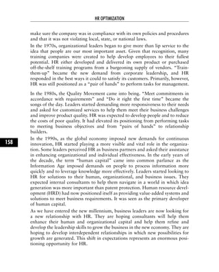 make sure the company was in compliance with its own policies and procedures
and that it was not violating local, state, or national laws.
In the 1970s, organizational leaders began to give more than lip service to the
idea that people are our most important asset. Given that recognition, many
training companies were created to help develop employees to their fullest
potential. HR either developed and delivered its own product or purchased
off-the-shelf training programs from a burgeoning supply of vendors. “Train-
them-up” became the new demand from corporate leadership, and HR
responded in the best ways it could to satisfy its customers. Primarily, however,
HR was still positioned as a “pair of hands” to perform tasks for management.
In the 1980s, the Quality Movement came into being. “Meet commitments in
accordance with requirements” and “Do it right the first time” became the
songs of the day. Leaders started demanding more responsiveness to their needs
and asked for customized services to help them meet their business challenges
and improve product quality. HR was expected to develop people and to reduce
the costs of poor quality. It had elevated its positioning from performing tasks
to meeting business objectives and from “pairs of hands” to relationship
builders.
In the 1990s, as the global economy imposed new demands for continuous
innovation, HR started playing a more visible and vital role in the organiza-
tion. Some leaders perceived HR as business partners and asked their assistance
in enhancing organizational and individual effectiveness. In the early years of
the decade, the term “human capital” came into common parlance as the
Information Age imposed demands on people to process information more
quickly and to leverage knowledge more effectively. Leaders started looking to
HR for solutions to their human, organizational, and business issues. They
expected internal consultants to help them navigate in a world in which idea
generation was more important than patent protection. Human resource devel-
opment (HRD) had now positioned itself as providing value-added systems and
solutions to meet business requirements. It was seen as the primary developer
of human capital.
As we have entered the new millennium, business leaders are now looking for
a new relationship with HR. They are hoping consultants will help them
enhance their human and organizational capital and help them refine and
develop the leadership skills to grow the business in the new economy. They are
hoping to develop interdependent relationships in which new possibilities for
growth are generated. This shift in expectations represents an enormous posi-
tioning opportunity for HR.
HR OPTIMIZATION
158
 