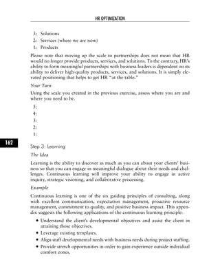 3: Solutions
2: Services (where we are now)
1: Products
Please note that moving up the scale to partnerships does not mean that HR
would no longer provide products, services, and solutions. To the contrary, HR’s
ability to form meaningful partnerships with business leaders is dependent on its
ability to deliver high-quality products, services, and solutions. It is simply ele-
vated positioning that helps to get HR “at the table.”
Your Turn
Using the scale you created in the previous exercise, assess where you are and
where you need to be.
5:
4:
3:
2:
1:
Step 3: Learning
The Idea
Learning is the ability to discover as much as you can about your clients’ busi-
ness so that you can engage in meaningful dialogue about their needs and chal-
lenges. Continuous learning will improve your ability to engage in active
inquiry, strategic visioning, and collaborative processing.
Example
Continuous learning is one of the six guiding principles of consulting, along
with excellent communication, expectation management, proactive resource
management, commitment to quality, and positive business impact. This appen-
dix suggests the following applications of the continuous learning principle:
Understand the client’s developmental objectives and assist the client in
attaining those objectives.
Leverage existing templates.
Align staff developmental needs with business needs during project staffing.
Provide stretch opportunities in order to gain experience outside individual
comfort zones.
HR OPTIMIZATION
162
 