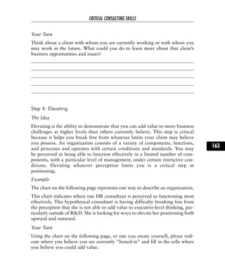 Your Turn
Think about a client with whom you are currently working or with whom you
may work in the future. What could you do to learn more about that client’s
business opportunities and issues?
Step 4: Elevating
The Idea
Elevating is the ability to demonstrate that you can add value to more business
challenges at higher levels than others currently believe. This step is critical
because it helps you break free from whatever limits your client may believe
you possess. An organization consists of a variety of components, functions,
and processes and operates with certain conditions and standards. You may
be perceived as being able to function effectively in a limited number of com-
ponents, with a particular level of management, under certain restrictive con-
ditions. Elevating whatever perception limits you is a critical step in
positioning.
Example
The chart on the following page represents one way to describe an organization.
This chart indicates where one HR consultant is perceived as functioning most
effectively. This hypothetical consultant is having difficulty breaking free from
the perception that she is not able to add value to executive-level thinking, par-
ticularly outside of R&D. She is looking for ways to elevate her positioning both
upward and outward.
Your Turn
Using the chart on the following page, or one you create yourself, please indi-
cate where you believe you are currently “boxed-in” and fill in the cells where
you believe you could add value.
CRITICAL CONSULTING SKILLS
163
 
