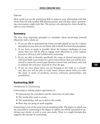 Exercise
How could you use the positioning skill to improve your relationship with this
client? Pair off with another HR business partner and role play what a position-
ing conversation might look like. The person role playing the client should be
open to your initiative.
Summary
The four most important principles to remember about positioning yourself
effectively with a client are
1. If you are able to understand the limits currently placed on you by a client’s
perception of you, then you are better able to break free from that perception.
2. If you learn as much as possible about the business challenges of your
client, then you will be able to engage more effectively in active inquiry,
proactive advocacy, and collaborative processing.
3. If you are able to describe specifically the range of desired outcomes that
will most likely occur based on a given intervention, then you will be posi-
tioned to assess the current gaps between current state and future state and
to estimate the resources required to close the gap.
4. If you are clear about what you are bringing to the table as a consult-
ant, then you will be able to make better choices about what you offer
the client in terms of products, services, solutions, partnerships, and
possibilities.
Contracting Skill
Introduction to Contracting
Contracting is making explicit agreements on
Expectations the consultant and the client have of each other.
The results they want to create.
The method they will use to deliver the results.
How they are going to work together.
Contracting is one of the most critical consulting skills. The degree to which you
are successful in contracting is the degree to which you will be successful in sat-
isfying your clients’ as well as your own needs. There is a simple formula that
supports the concept of contracting:
CRITICAL CONSULTING SKILLS
165
 