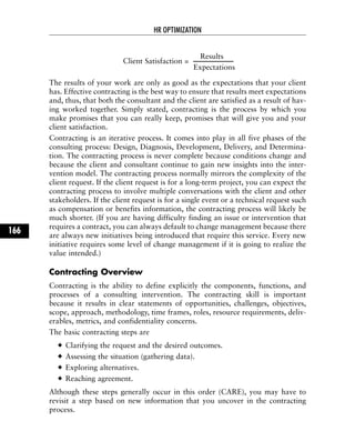 Client Satisfaction =
Results
Expectations
The results of your work are only as good as the expectations that your client
has. Effective contracting is the best way to ensure that results meet expectations
and, thus, that both the consultant and the client are satisfied as a result of hav-
ing worked together. Simply stated, contracting is the process by which you
make promises that you can really keep, promises that will give you and your
client satisfaction.
Contracting is an iterative process. It comes into play in all five phases of the
consulting process: Design, Diagnosis, Development, Delivery, and Determina-
tion. The contracting process is never complete because conditions change and
because the client and consultant continue to gain new insights into the inter-
vention model. The contracting process normally mirrors the complexity of the
client request. If the client request is for a long-term project, you can expect the
contracting process to involve multiple conversations with the client and other
stakeholders. If the client request is for a single event or a technical request such
as compensation or benefits information, the contracting process will likely be
much shorter. (If you are having difficulty finding an issue or intervention that
requires a contract, you can always default to change management because there
are always new initiatives being introduced that require this service. Every new
initiative requires some level of change management if it is going to realize the
value intended.)
Contracting Overview
Contracting is the ability to define explicitly the components, functions, and
processes of a consulting intervention. The contracting skill is important
because it results in clear statements of opportunities, challenges, objectives,
scope, approach, methodology, time frames, roles, resource requirements, deliv-
erables, metrics, and confidentiality concerns.
The basic contracting steps are
Clarifying the request and the desired outcomes.
Assessing the situation (gathering data).
Exploring alternatives.
Reaching agreement.
Although these steps generally occur in this order (CARE), you may have to
revisit a step based on new information that you uncover in the contracting
process.
HR OPTIMIZATION
166
 