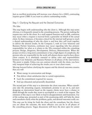 Just as excellent positioning will increase your chances for a SALE, contracting
requires great CARE if you want to achieve outstanding results.
Step 1: Clarifying the Request and the Desired Outcomes
The Idea
This step begins with understanding who the client is. Although this step seems
obvious, it is frequently missed in the consulting process. The person making the
request may not be the client. In a staff support function such as HR, confusion
may occur when a request is received from a generalist on behalf of the actual
client. In these instances, it becomes critical for the internal staff group to reach
a shared understanding of who the client is and how they will work together
to deliver the desired results. In the Company l, with its Core Solutions and
Business Partner functions, confusion may occur regarding who has primary
responsibility for what as it relates to the 5Ds contained within the consulting
process: Design, Diagnosis, Development, Delivery, Determination. When the
project involves a long-term commitment or has a high degree of complexity, the
persons who are responsible for the work will almost always need to have direct
client contact. It is absolutely essential to define roles and responsibilities
between Core Solutions and Business Partners in all phases of the intervention.
The point is simple: Unless you can contract directly with the client, you have
only marginal hope of achieving the results you or your client wants.
Moving forward before clarifying the request and the desired outcomes ensures
that you will
Waste energy in conversation and design.
Not deliver client satisfaction due to varied expectations.
Lack the commitment required for success.
End up exhausted and personally dissatisfied.
The second part of this step is to determine the client outcomes. When consult-
ants take the presenting request, immediately promise to act on it, and start
designing an intervention based on the request, clients never have a chance to
think through the results they want to accomplish as a result of the request. The
omission of this step is very likely to lead to disappointment and frustration. Use
of the scaling step, presented as part of the positioning skill, will help the client
and consultant clarify what the problems, goals, and desired outcomes really are.
This step can be tiring for both the client and the consultant, but the clearer
you are about the outcome, the more effective you can be in all phases of
the consulting process. Vague discussions will leave the door open for unmet
CRITICAL CONSULTING SKILLS
167
 