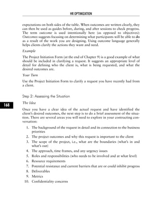expectations on both sides of the table. When outcomes are written clearly, they
can then be used as guides before, during, and after sessions to check progress.
The term outcome is used intentionally here (as opposed to objectives):
Outcomes suggests focusing on determining what participants will be able to do
as a result of the work you are designing. Using outcome language generally
helps clients clarify the actions they want and need.
Example
The Project Initiation Form (at the end of Chapter 9) is a good example of what
should be included in clarifying a request. It suggests an appropriate level of
detail for defining who the client is, what is being requested, and what the
desired outcomes are.
Your Turn
Use the Project Initiation Form to clarify a request you have recently had from
a client.
Step 2: Assessing the Situation
The Idea
Once you have a clear idea of the actual request and have identified the
client’s desired outcomes, the next step is to do a brief assessment of the situa-
tion. There are several areas you will need to explore in your contracting con-
versation:
1. The background of the request in detail and its connection to the business
priorities
2. The project outcomes and why this request is important to the client
3. The scope of the project, i.e., what are the boundaries (what’s in and
what’s out)
4. The approach, time frames, and any urgency issues
5. Roles and responsibilities (who needs to be involved and at what level)
6. Resource requirements
7. Potential resistance and current barriers that are or could inhibit progress
8. Deliverables
9. Metrics
10. Confidentiality concerns
HR OPTIMIZATION
168
 