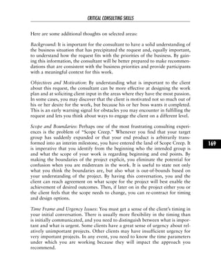 Here are some additional thoughts on selected areas:
Background: It is important for the consultant to have a solid understanding of
the business situation that has precipitated the request and, equally important,
to understand how the request fits with the priorities of the business. By gain-
ing this information, the consultant will be better prepared to make recommen-
dations that are consistent with the business priorities and provide participants
with a meaningful context for this work.
Objectives and Motivation: By understanding what is important to the client
about this request, the consultant can be more effective at designing the work
plan and at soliciting client input in the areas where they have the most passion.
In some cases, you may discover that the client is motivated not so much out of
his or her desire for the work, but because his or her boss wants it completed.
This is an early warning signal for obstacles you may encounter in fulfilling the
request and lets you think about ways to engage the client on a different level.
Scope and Boundaries: Perhaps one of the most frustrating consulting experi-
ences is the problem of “Scope Creep.” Whenever you find that your target
group has suddenly expanded or that your end product is arbitrarily trans-
formed into an interim milestone, you have entered the land of Scope Creep. It
is imperative that you identify from the beginning who the intended group is
and what the scope of your work is regarding beginning and end points. By
making the boundaries of the project explicit, you eliminate the potential for
confusion when you are midstream in the work. It is useful to state not only
what you think the boundaries are, but also what is out-of-bounds based on
your understanding of the project. By having this conversation, you and the
client can reach agreement on what scope for the project will best enable the
achievement of desired outcomes. Then, if later on in the project either you or
the client feels that the scope needs to change, you can re-contract for timing
and design options.
Time Frame and Urgency Issues: You must get a sense of the client’s timing in
your initial conversation. There is usually more flexibility in the timing than
is initially communicated, and you need to distinguish between what is impor-
tant and what is urgent. Some clients have a great sense of urgency about rel-
atively unimportant projects. Other clients may have insufficient urgency for
very important projects. In any event, you need to know the time parameters
under which you are working because they will impact the approach you
recommend.
CRITICAL CONSULTING SKILLS
169
 