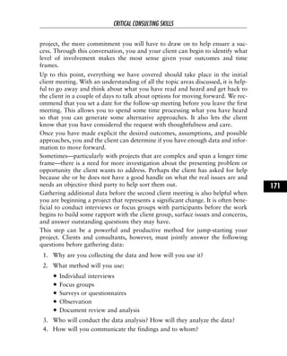 project, the more commitment you will have to draw on to help ensure a suc-
cess. Through this conversation, you and your client can begin to identify what
level of involvement makes the most sense given your outcomes and time
frames.
Up to this point, everything we have covered should take place in the initial
client meeting. With an understanding of all the topic areas discussed, it is help-
ful to go away and think about what you have read and heard and get back to
the client in a couple of days to talk about options for moving forward. We rec-
ommend that you set a date for the follow-up meeting before you leave the first
meeting. This allows you to spend some time processing what you have heard
so that you can generate some alternative approaches. It also lets the client
know that you have considered the request with thoughtfulness and care.
Once you have made explicit the desired outcomes, assumptions, and possible
approaches, you and the client can determine if you have enough data and infor-
mation to move forward.
Sometimes—particularly with projects that are complex and span a longer time
frame—there is a need for more investigation about the presenting problem or
opportunity the client wants to address. Perhaps the client has asked for help
because she or he does not have a good handle on what the real issues are and
needs an objective third party to help sort them out.
Gathering additional data before the second client meeting is also helpful when
you are beginning a project that represents a significant change. It is often bene-
ficial to conduct interviews or focus groups with participants before the work
begins to build some rapport with the client group, surface issues and concerns,
and answer outstanding questions they may have.
This step can be a powerful and productive method for jump-starting your
project. Clients and consultants, however, must jointly answer the following
questions before gathering data:
1. Why are you collecting the data and how will you use it?
2. What method will you use:
Individual interviews
Focus groups
Surveys or questionnaires
Observation
Document review and analysis
3. Who will conduct the data analysis? How will they analyze the data?
4. How will you communicate the findings and to whom?
CRITICAL CONSULTING SKILLS
171
 