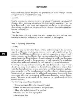 Once you have collected, analyzed, and given feedback on the findings, you are
now prepared to move to the next step.
Example
Clearly, assessing the situation requires a great deal of steps and a great deal of
thought. Before exploring alternatives, it is important to summarize what you
have discovered by this point, then determine whether or not the discovery
phase should consist of one interview with the client or a thorough data gather-
ing and analysis effort.
Your Turn
Take the time to role play an interview with a prospective client and then sum-
marize your findings using the 10 sections identified in the template.
Step 3: Exploring Alternatives
The Idea
Now that you and the client have a shared understanding of the outcomes,
request, and business situation, you may move on to exploring alternatives. The
consultant should be prepared to make at least two suggestions of ways of reach-
ing the outcomes and should make their recommendations based on their experi-
ence and expertise. The consultant will need to discuss the upsides and downsides
to each approach as well as the requirements of each approach. The articulation
of both client and consultant needs for each approach is extremely important.
Some negotiation typically occurs during this step. The consultant must be clear
about what is and is not realistic for the time frames and must be able to think
with the client about what is most important, providing alternatives and cau-
tions along the way. The consultant must know his or her own limitations, the
limitations of any design, and the additional requirements in terms of time,
money, and additional resources that will be required to deliver against the out-
comes. When this step is completed, the client and the consultant should both
own the outcome.
The following needs should be explicit:
Resources required (people, time, and budget)
How the client and the consultant will participate
How other stakeholders will be involved
Ground rules for working together
Preparation time
HR OPTIMIZATION
172
 