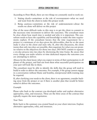 According to Peter Block, there are two things we constantly need to work on:
1. Stating clearly—sometimes at the risk of overstatement—what we need
and want from the client to make this project work
2. Being cautious—sometimes at the risk of understatement—about the
results we alone will deliver on this project
One of the most difficult tasks in this step is to get the client to commit to
the necessary time investment to deliver the outcomes. The consultant must
be clear about how much time is needed and why it is important. The con-
sultant needs to have the capability and knowledge to make the time require-
ments explicit. If the consultant knows that the time requirement for a
project is a minimum of six days given the deliverables, then he or she must
make it clear to the client and state why. If, after this discussion, the client
insists that only two days are possible, then negotiate for what you can prom-
ise relative to the objectives for those two days. DO NOT commit to squeeze
a six-day process into two days by shortening the time frame. Be aware that
every change you make relative to time dedicated impacts the outcomes you
are attempting to deliver.
Always let the client know what you expect in terms of their participation in all
phases of the project, and find out from them what successful participation on
your part will look like to them.
The consultant must be able to identify the skills that the group will need to
build in order to deliver the outcomes. For example, if the group cannot engage
in a conversation without blame and hostility, interpersonal skills training may
be required.
If, after clarifying your needs to the client, there is no agreement, consider back-
ing away from the project or see if there is another plan that would be better
suited to deliver the outcomes.
Example
Please refer back to the contract you developed earlier and explore alternative
approaches, roles, and resources. These are the three areas of the contract that
typically require the most negotiation.
Your Turn
Refer back to the summary you created based on your client interview. Explore
alternative approaches, roles, and resources.
CRITICAL CONSULTING SKILLS
173
 