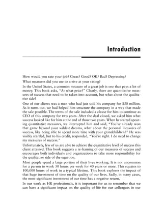 How would you rate your job? Great? Good? OK? Bad? Depressing?
What measures did you use to arrive at your rating?
In the United States, a common measure of a great job is one that pays a lot of
money. This book asks, “At what price?” Clearly, there are quantitative meas-
ures of success that need to be taken into account, but what about the qualita-
tive side?
One of our clients was a man who had just sold his company for $30 million.
As it turns out, we had helped him structure the company in a way that made
the sale possible. The terms of the sale included a clause for him to continue as
CEO of this company for two years. After the deal closed, we asked him what
success looked like for him at the end of those two years. When he started spout-
ing quantitative measures, we interrupted him and said, “You’ve already won
that game beyond your wildest dreams, what about the personal measures of
success, like being able to spend more time with your grandchildren?” He was
visibly startled, but to his credit, responded, “You’re right. I do need to change
my measures of success.”
Unfortunately, few of us are able to achieve the quantitative level of success this
client attained. This book suggests a re-framing of our measures of success and
encourages both individuals and organizations to take more responsibility for
the qualitative side of the equation.
Most people spend a large portion of their lives working. It is not uncommon
for a person to work 50 hours per week for 40 years or more. This equates to
100,000 hours of work in a typical lifetime. This book explores the impact of
that huge investment of time on the quality of our lives. Sadly, in many cases,
the most significant investment of our time has a negative return.
In our work as HR professionals, it is important for us to remember that we
can have a significant impact on the quality of life for our colleagues in our
Introduction
 