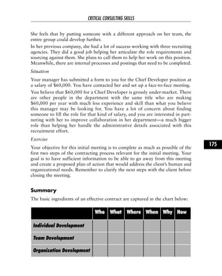 She feels that by putting someone with a different approach on her team, the
entire group could develop further.
In her previous company, she had a lot of success working with three recruiting
agencies. They did a good job helping her articulate the role requirements and
sourcing against them. She plans to call them to help her work on this position.
Meanwhile, there are internal processes and postings that need to be completed.
Situation
Your manager has submitted a form to you for the Chief Developer position at
a salary of $60,000. You have contacted her and set up a face-to-face meeting.
You believe that $60,000 for a Chief Developer is grossly under-market. There
are other people in the department with the same title who are making
$60,000 per year with much less experience and skill than what you believe
this manager may be looking for. You have a lot of concern about finding
someone to fill the role for that kind of salary, and you are interested in part-
nering with her to improve collaboration in her department—a much bigger
role than helping her handle the administrative details associated with this
recruitment effort.
Exercise
Your objective for this initial meeting is to complete as much as possible of the
first two steps of the contracting process relevant for the initial meeting. Your
goal is to have sufficient information to be able to go away from this meeting
and create a proposed plan of action that would address the client’s human and
organizational needs. Remember to clarify the next steps with the client before
closing the meeting.
Summary
The basic ingredients of an effective contract are captured in the chart below:
CRITICAL CONSULTING SKILLS
175
Who What Where When Why How
Individual Development
Team Development
Organization Development
 