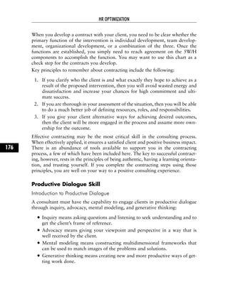 When you develop a contract with your client, you need to be clear whether the
primary function of the intervention is individual development, team develop-
ment, organizational development, or a combination of the three. Once the
functions are established, you simply need to reach agreement on the 5W/H
components to accomplish the function. You may want to use this chart as a
check step for the contracts you develop.
Key principles to remember about contracting include the following:
1. If you clarify who the client is and what exactly they hope to achieve as a
result of the proposed intervention, then you will avoid wasted energy and
dissatisfaction and increase your chances for high commitment and ulti-
mate success.
2. If you are thorough in your assessment of the situation, then you will be able
to do a much better job of defining resources, roles, and responsibilities.
3. If you give your client alternative ways for achieving desired outcomes,
then the client will be more engaged in the process and assume more own-
ership for the outcome.
Effective contracting may be the most critical skill in the consulting process.
When effectively applied, it ensures a satisfied client and positive business impact.
There is an abundance of tools available to support you in the contracting
process, a few of which have been included here. The key to successful contract-
ing, however, rests in the principles of being authentic, having a learning orienta-
tion, and trusting yourself. If you complete the contracting steps using those
principles, you are well on your way to a positive consulting experience.
Productive Dialogue Skill
Introduction to Productive Dialogue
A consultant must have the capability to engage clients in productive dialogue
through inquiry, advocacy, mental modeling, and generative thinking:
Inquiry means asking questions and listening to seek understanding and to
get the client’s frame of reference.
Advocacy means giving your viewpoint and perspective in a way that is
well received by the client.
Mental modeling means constructing multidimensional frameworks that
can be used to match images of the problems and solutions.
Generative thinking means creating new and more productive ways of get-
ting work done.
HR OPTIMIZATION
176
 